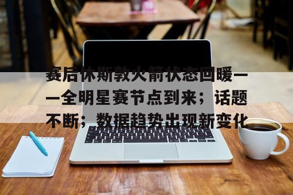 英雄联盟竞猜-赛后休斯敦火箭状态回暖——全明星赛节点到来；话题不断；数据趋势出现新变化的简单介绍