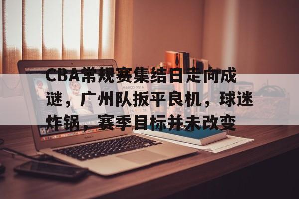 开云-包含CBA常规赛集结日走向成谜,广州队扳平良机,球迷炸锅,赛季目标并未改变的词条 开云-包含CBA常规赛集结日走向成谜,广州队扳平良机,球迷炸锅,赛季目标并未改变的词条