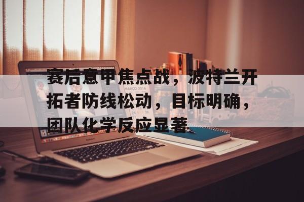 电竞赔率-包含赛后意甲焦点战，波特兰开拓者防线松动，目标明确，团队化学反应显著的词条